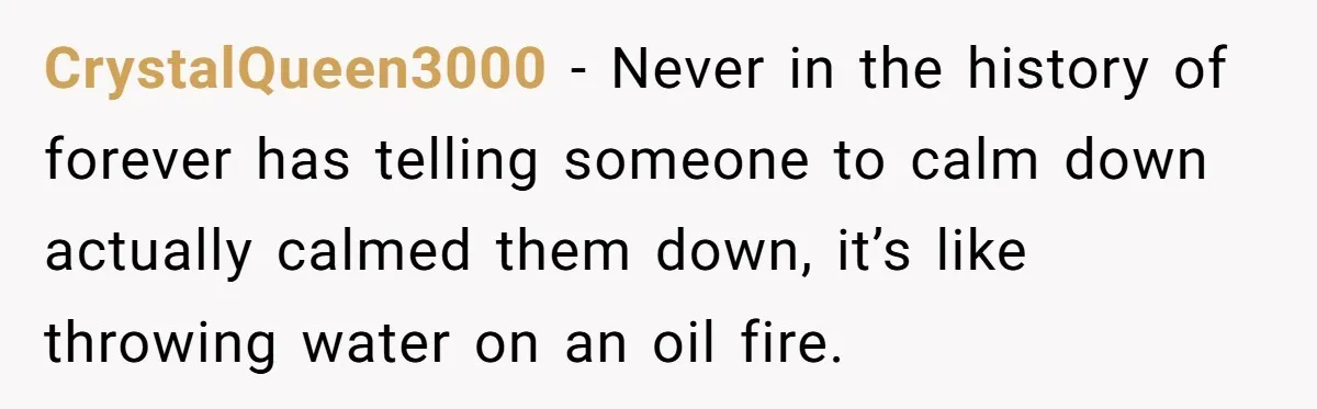 CrystalQueen3000 - Never in the history of forever has telling someone to calm down actually calmed them down, it’s like throwing water on an oil fire.