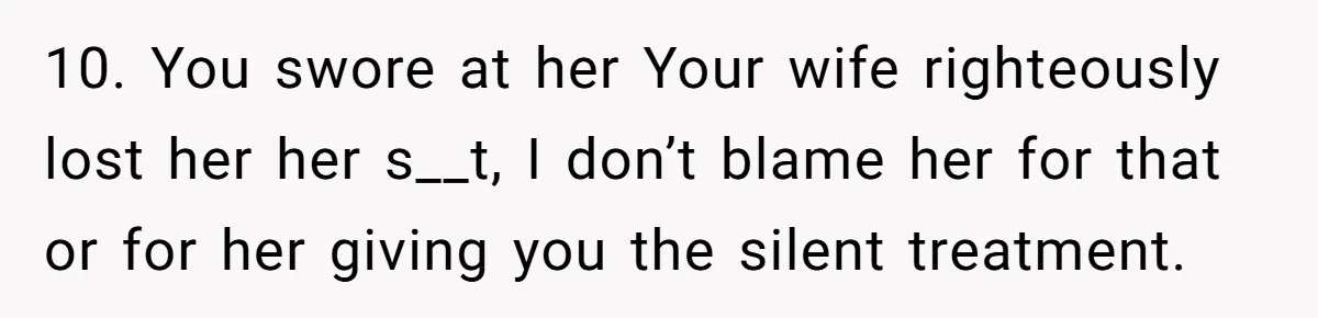 10. You swore at her Your wife righteously lost her her s__t, I don’t blame her for that or for her giving you the silent treatment.