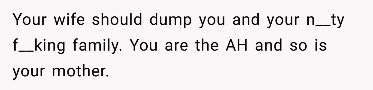 Your wife should dump you and your n__ty f__king family. You are the AH and so is your mother.