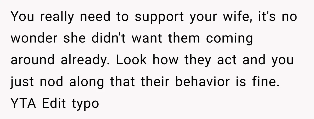 You really need to support your wife, it's no wonder she didn't want them coming around already. Look how they act and you just nod along that their behavior is...
