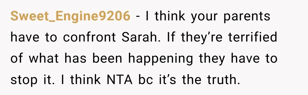Sweet_Engine9206 − I think your parents have to confront Sarah. If they’re terrified of what has been happening they have to stop it. I think NTA bc it’s the truth.