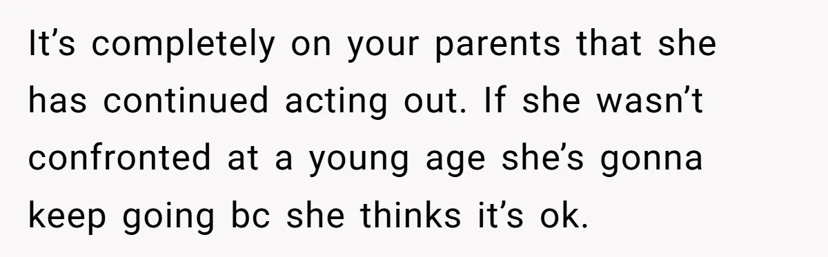 It’s completely on your parents that she has continued acting out. If she wasn’t confronted at a young age she’s gonna keep going bc she thinks it’s ok.