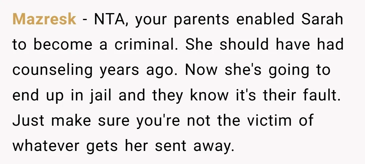 Mazresk − NTA, your parents enabled Sarah to become a criminal. She should have had counseling years ago. Now she's going to end up in jail and they know it's...