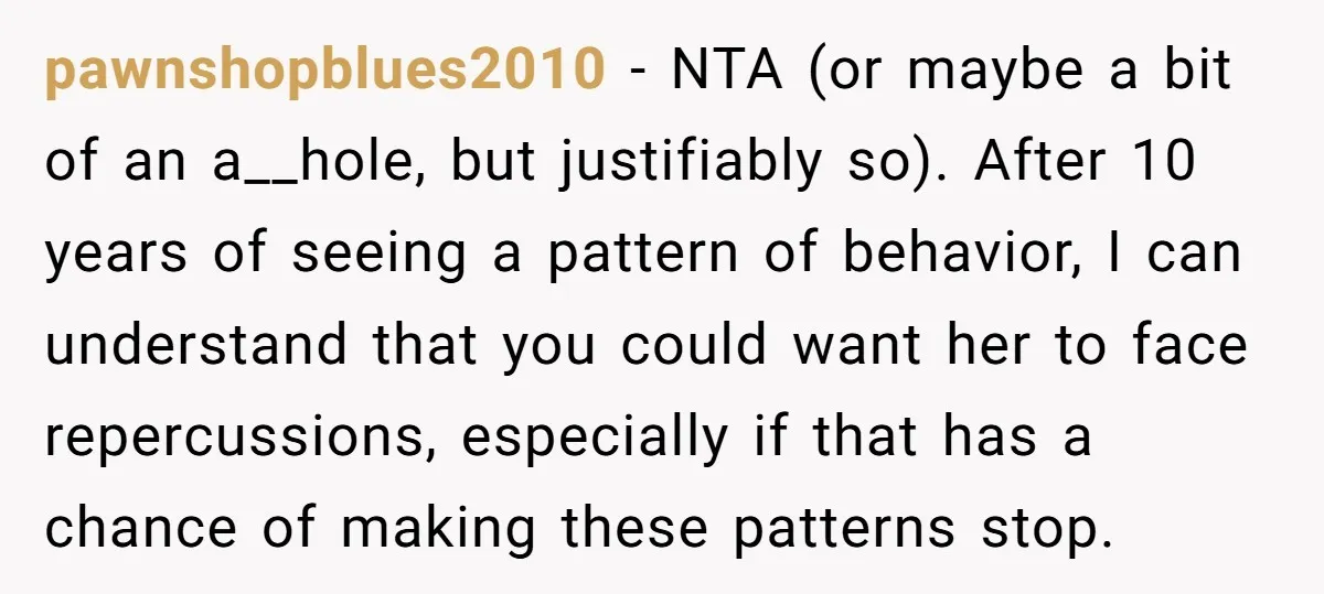 pawnshopblues2010 − NTA (or maybe a bit of an a__hole, but justifiably so). After 10 years of seeing a pattern of behavior, I can understand that you could want her...