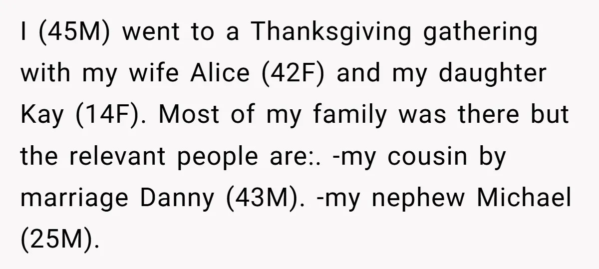 I (45M) went to a Thanksgiving gathering with my wife Alice (42F) and my daughter Kay (14F). Most of my family was there but the relevant people are:. -my cousin...