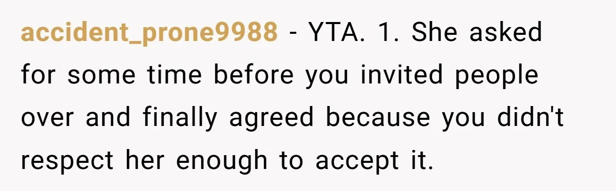 accident_prone9988 - YTA. 1. She asked for some time before you invited people over and finally agreed because you didn't respect her enough to accept it.