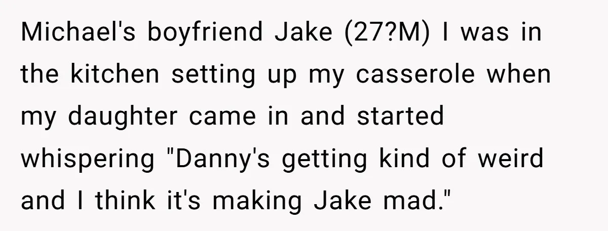 Michael's boyfriend Jake (27?M) I was in the kitchen setting up my casserole when my daughter came in and started whispering "Danny's getting kind of weird and I think it's...