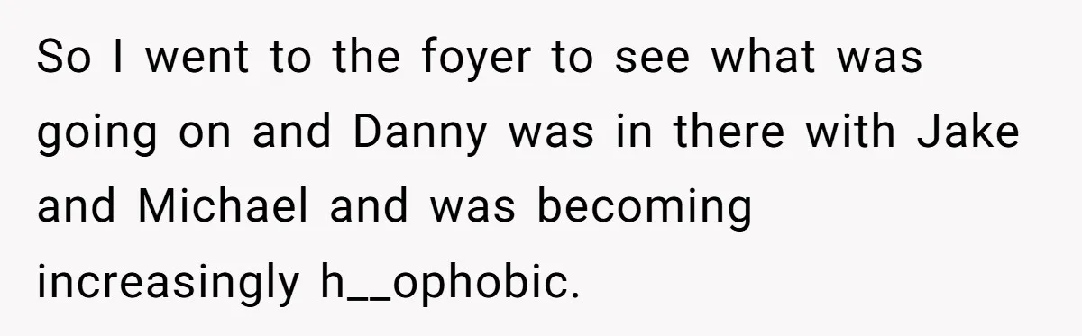 So I went to the foyer to see what was going on and Danny was in there with Jake and Michael and was becoming increasingly h__ophobic.