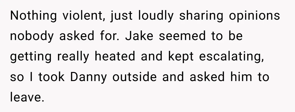 Nothing violent, just loudly sharing opinions nobody asked for. Jake seemed to be getting really heated and kept escalating, so I took Danny outside and asked him to leave.