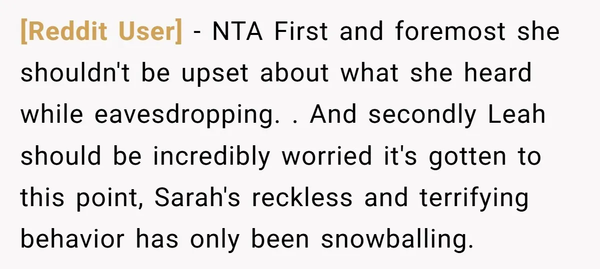 [Reddit User] − NTA First and foremost she shouldn't be upset about what she heard while eavesdropping. . And secondly Leah should be incredibly worried it's gotten to this point,...