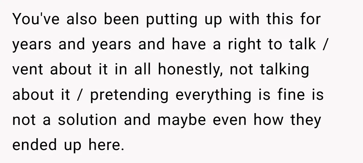 You've also been putting up with this for years and years and have a right to talk / vent about it in all honestly, not talking about it / pretending...