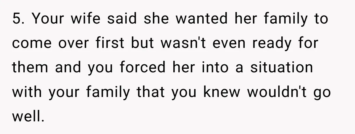 5. Your wife said she wanted her family to come over first but wasn't even ready for them and you forced her into a situation with your family that you...