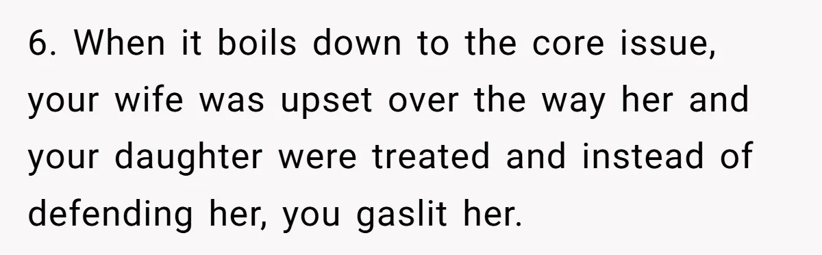 6. When it boils down to the core issue, your wife was upset over the way her and your daughter were treated and instead of defending her, you gaslit her.