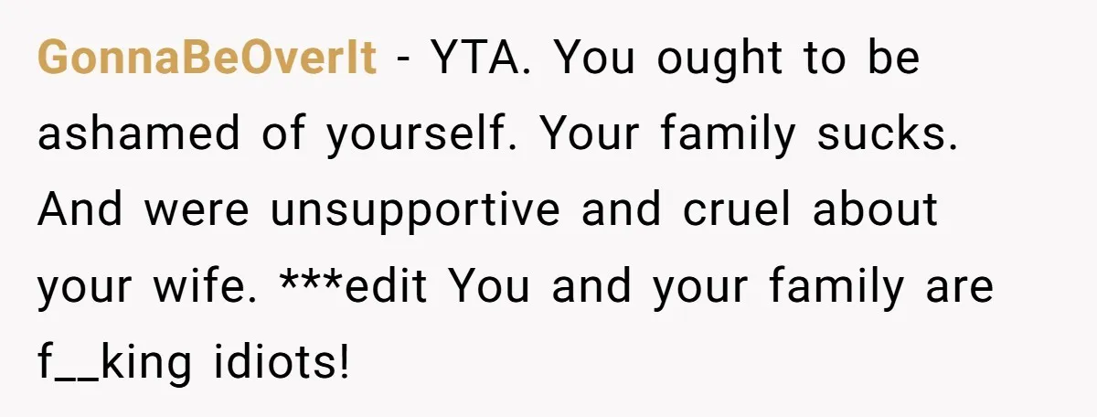 GonnaBeOverIt - YTA. You ought to be ashamed of yourself. Your family sucks. And were unsupportive and cruel about your wife. ***edit You and your family are f__king idiots!