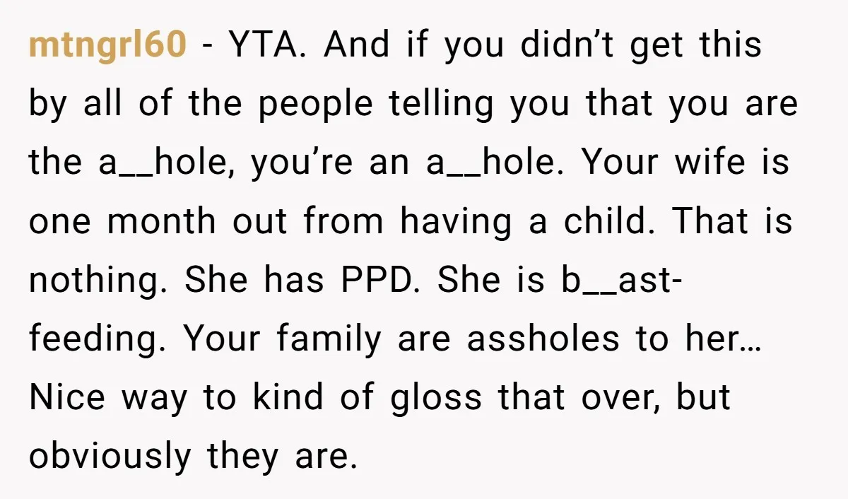 mtngrl60 - YTA. And if you didn’t get this by all of the people telling you that you are the a__hole, you’re an a__hole. Your wife is one month out...