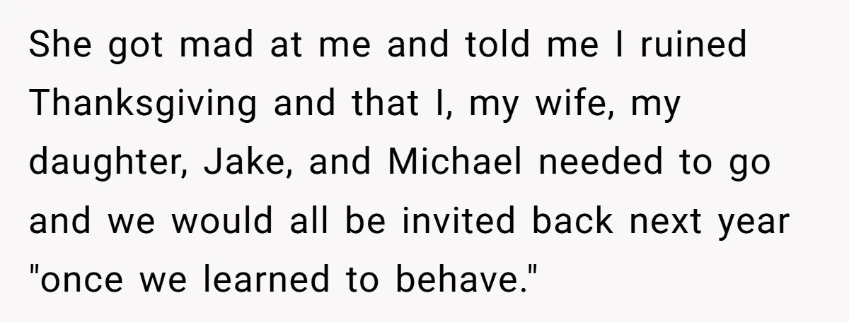 She got mad at me and told me I ruined Thanksgiving and that I, my wife, my daughter, Jake, and Michael needed to go and we would all be invited...