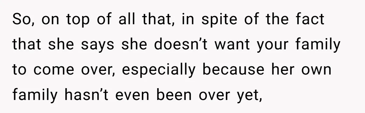 So, on top of all that, in spite of the fact that she says she doesn’t want your family to come over, especially because her own family hasn’t even been...