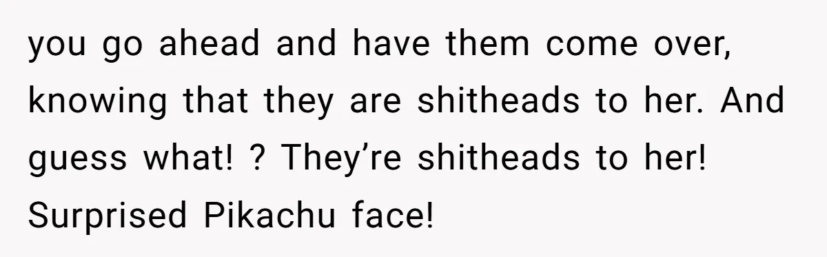 you go ahead and have them come over, knowing that they are shitheads to her. And guess what! ? They’re shitheads to her! Surprised Pikachu face!