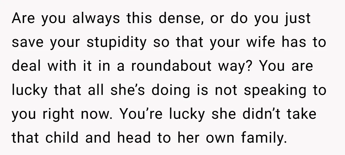 Are you always this dense, or do you just save your stupidity so that your wife has to deal with it in a roundabout way? You are lucky that all...