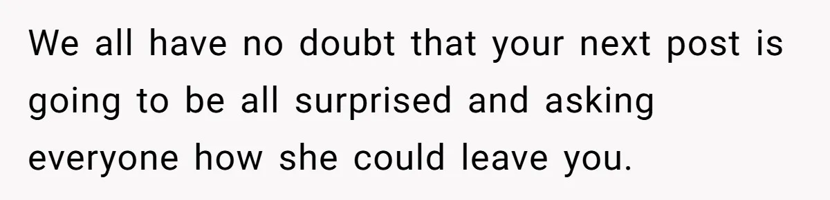 We all have no doubt that your next post is going to be all surprised and asking everyone how she could leave you.