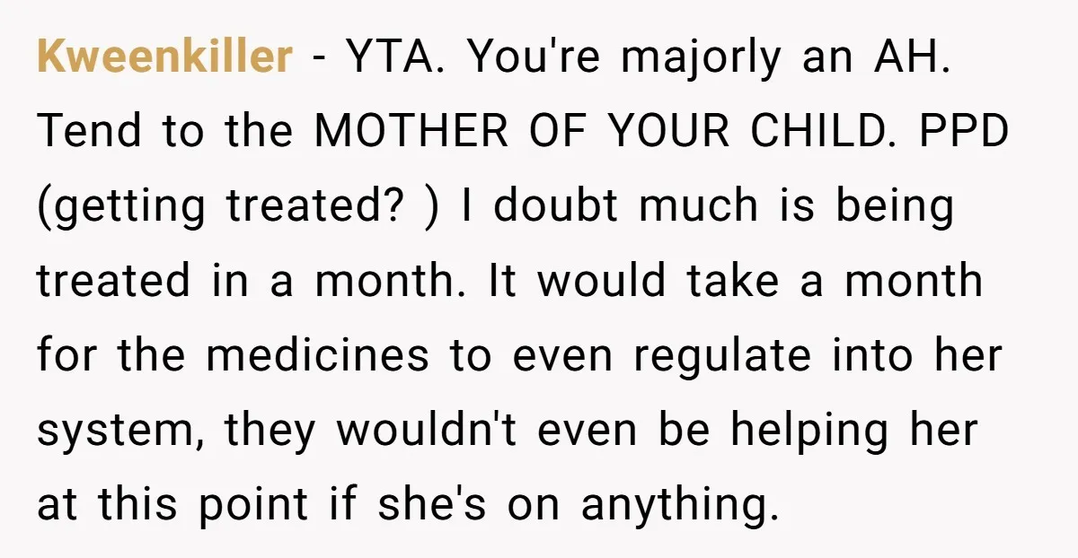 Kweenkiller - YTA. You're majorly an AH. Tend to the MOTHER OF YOUR CHILD. PPD (getting treated? ) I doubt much is being treated in a month. It would take...