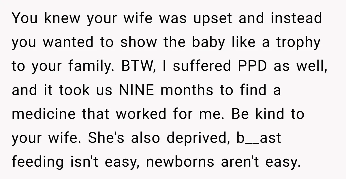 You knew your wife was upset and instead you wanted to show the baby like a trophy to your family. BTW, I suffered PPD as well, and it took us...