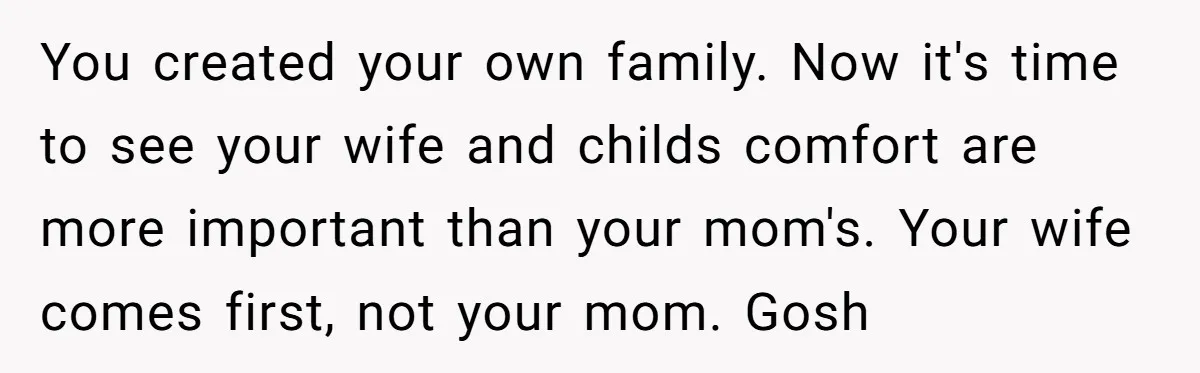 You created your own family. Now it's time to see your wife and childs comfort are more important than your mom's. Your wife comes first, not your mom. Gosh