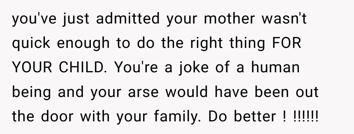 you've just admitted your mother wasn't quick enough to do the right thing FOR YOUR CHILD. You're a joke of a human being and your arse would have been out...