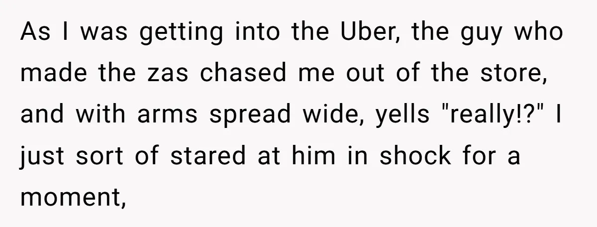 As I was getting into the Uber, the guy who made the zas chased me out of the store, and with arms spread wide, yells "really!?" I just sort of...