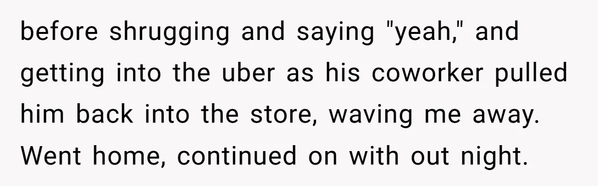 before shrugging and saying "yeah," and getting into the uber as his coworker pulled him back into the store, waving me away. Went home, continued on with out night.
