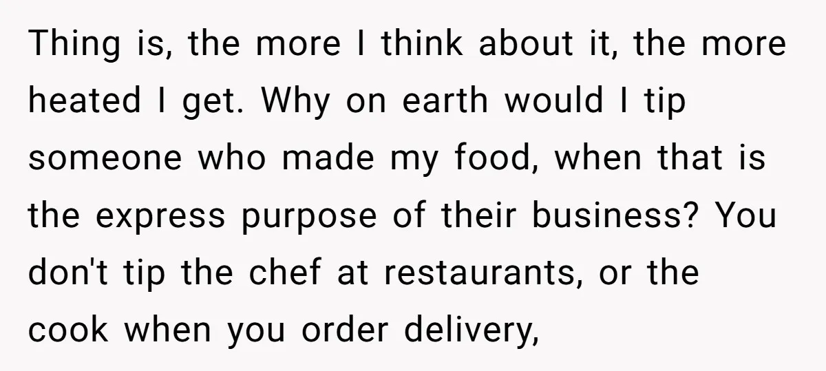 Thing is, the more I think about it, the more heated I get. Why on earth would I tip someone who made my food, when that is the express purpose...