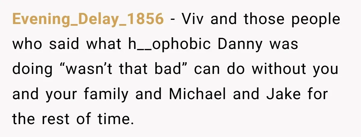 Evening_Delay_1856 − Viv and those people who said what h__ophobic Danny was doing “wasn’t that bad” can do without you and your family and Michael and Jake for the rest...