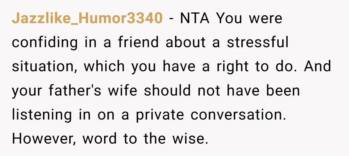 Jazzlike_Humor3340 − NTA You were confiding in a friend about a stressful situation, which you have a right to do. And your father's wife should not have been listening in...