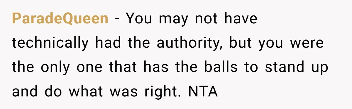 ParadeQueen − You may not have technically had the authority, but you were the only one that has the balls to stand up and do what was right. NTA