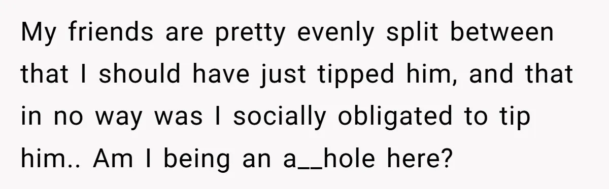 My friends are pretty evenly split between that I should have just tipped him, and that in no way was I socially obligated to tip him.. Am I being an...
