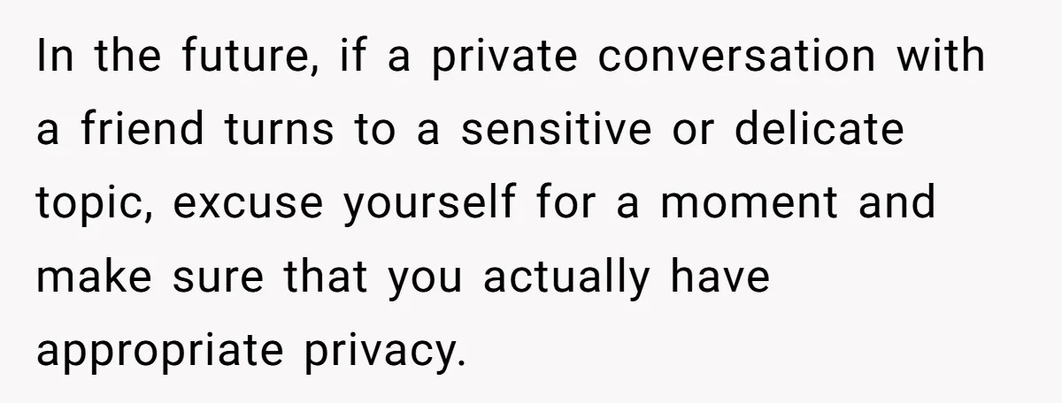 In the future, if a private conversation with a friend turns to a sensitive or delicate topic, excuse yourself for a moment and make sure that you actually have appropriate...