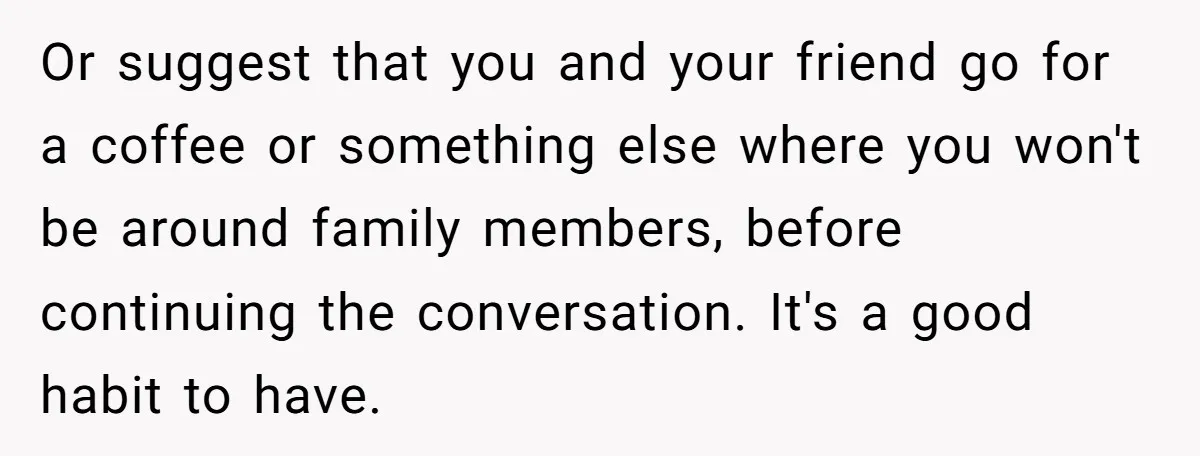 Or suggest that you and your friend go for a coffee or something else where you won't be around family members, before continuing the conversation. It's a good habit to...