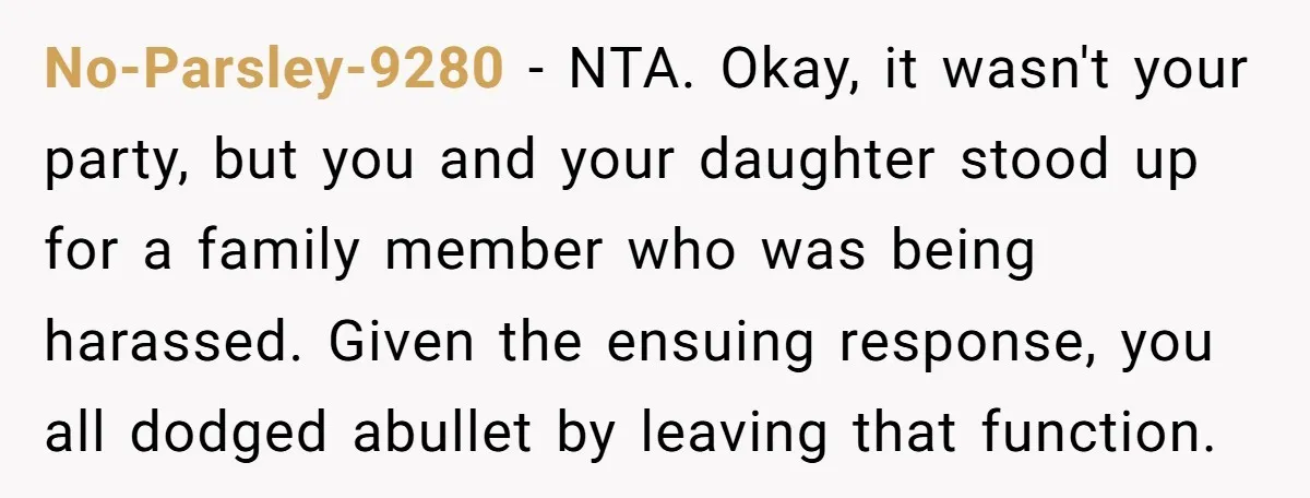 No-Parsley-9280 − NTA. Okay, it wasn't your party, but you and your daughter stood up for a family member who was being harassed. Given the ensuing response, you all dodged...