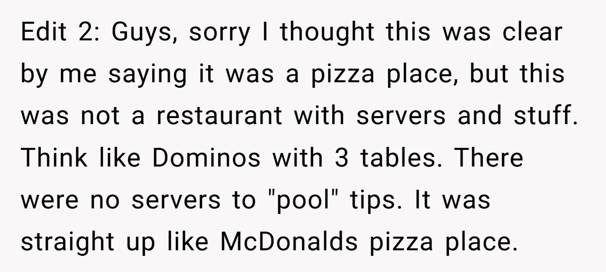 Edit 2: Guys, sorry I thought this was clear by me saying it was a pizza place, but this was not a restaurant with servers and stuff. Think like Dominos...