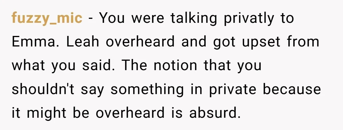fuzzy_mic − You were talking privatly to Emma. Leah overheard and got upset from what you said. The notion that you shouldn't say something in private because it might be...
