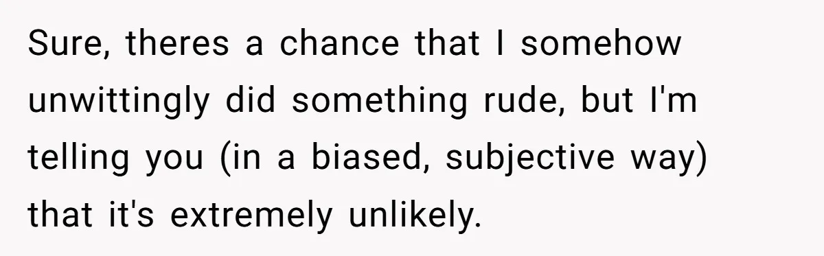 Sure, theres a chance that I somehow unwittingly did something rude, but I'm telling you (in a biased, subjective way) that it's extremely unlikely.