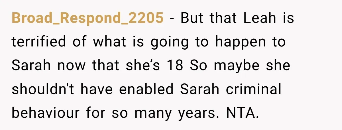 Broad_Respond_2205 − But that Leah is terrified of what is going to happen to Sarah now that she’s 18 So maybe she shouldn't have enabled Sarah criminal behaviour for so...