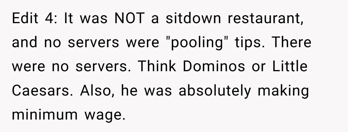 Edit 4: It was NOT a sitdown restaurant, and no servers were "pooling" tips. There were no servers. Think Dominos or Little Caesars. Also, he was absolutely making minimum wage.
