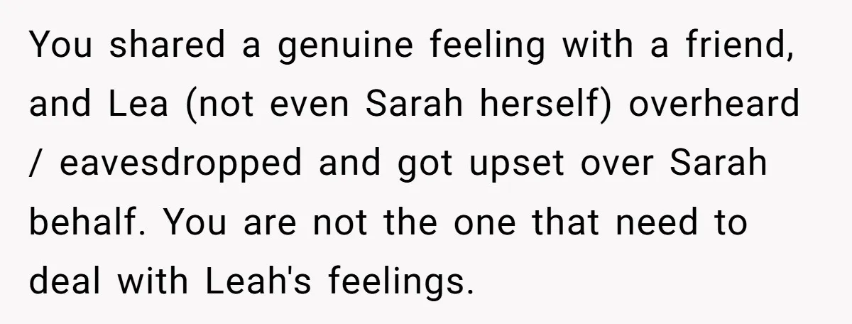 You shared a genuine feeling with a friend, and Lea (not even Sarah herself) overheard / eavesdropped and got upset over Sarah behalf. You are not the one that need...