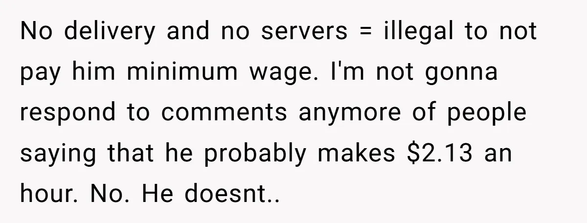 No delivery and no servers = illegal to not pay him minimum wage. I'm not gonna respond to comments anymore of people saying that he probably makes $2.13 an hour....