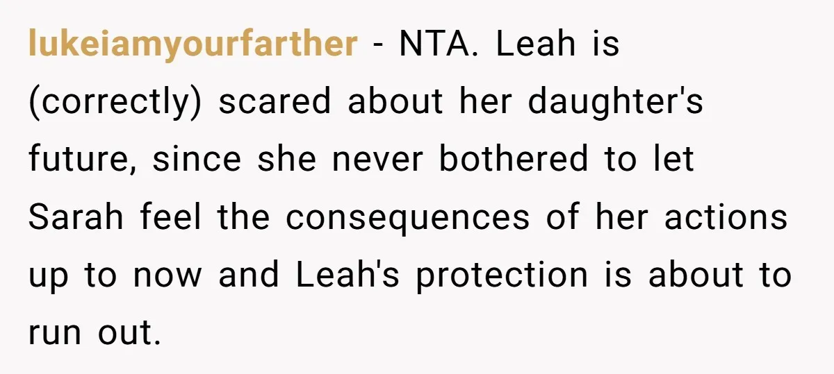 lukeiamyourfarther − NTA. Leah is (correctly) scared about her daughter's future, since she never bothered to let Sarah feel the consequences of her actions up to now and Leah's protection...
