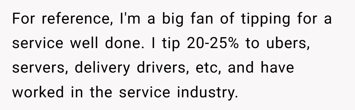For reference, I'm a big fan of tipping for a service well done. I tip 20-25% to ubers, servers, delivery drivers, etc, and have worked in the service industry.
