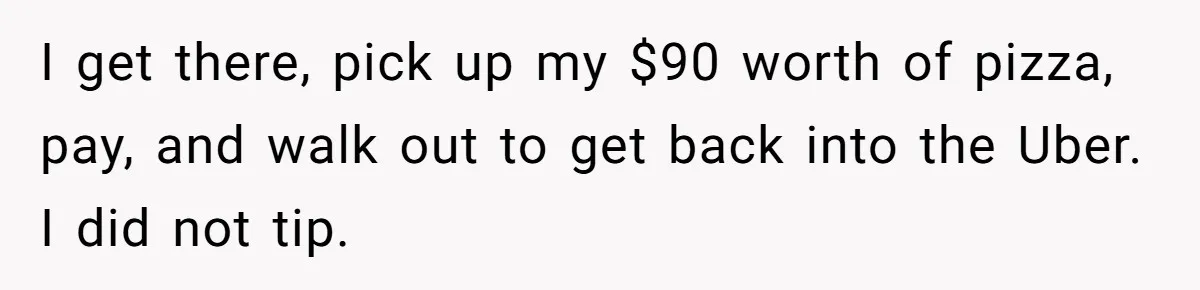 I get there, pick up my $90 worth of pizza, pay, and walk out to get back into the Uber. I did not tip.