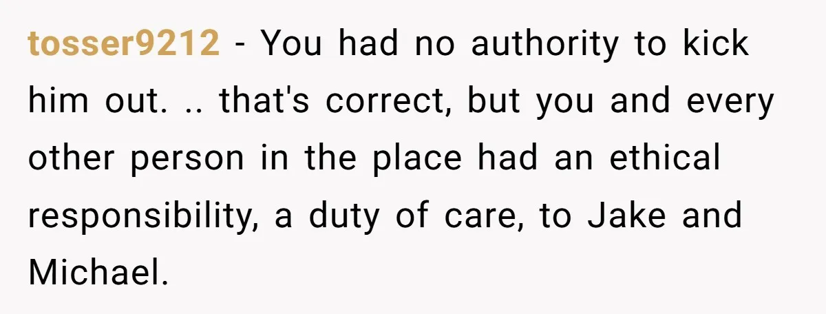 tosser9212 − You had no authority to kick him out. .. that's correct, but you and every other person in the place had an ethical responsibility, a duty of care,...