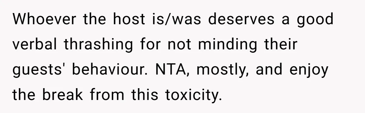 Whoever the host is/was deserves a good verbal thrashing for not minding their guests' behaviour. NTA, mostly, and enjoy the break from this toxicity.